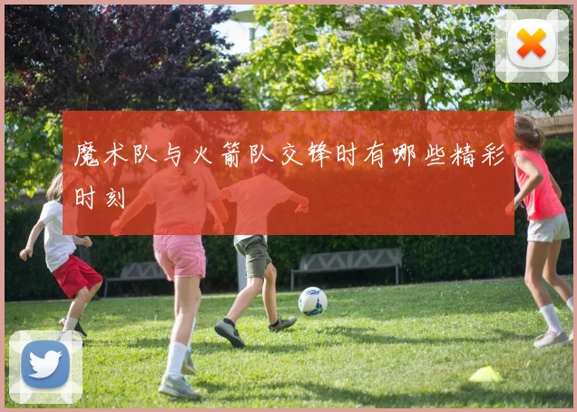 魔术队与火箭队交锋时有哪些精彩时刻