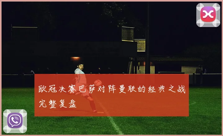 欧冠决赛巴萨对阵曼联的经典之战完整复盘